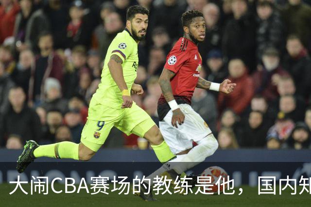 大闹CBA赛场的教练是他，国内知名的青训名师，与杨瀚森师徒情深