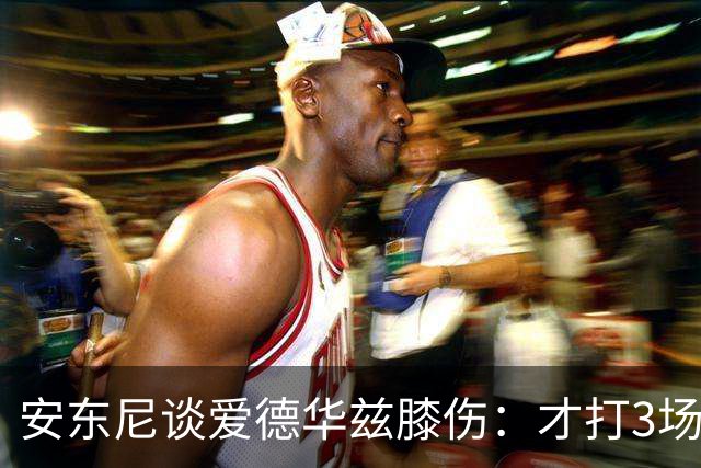 安东尼谈爱德华兹膝伤：才打3场又出问题，复出或要等到12月