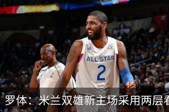罗体：米兰双雄新主场采用两层看台机构，拥有71500个座位